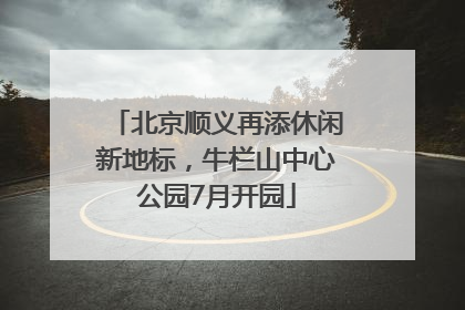 北京顺义再添休闲新地标，牛栏山中心公园7月开园