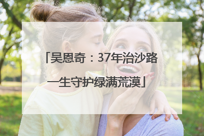 吴恩奇：37年治沙路 一生守护绿满荒漠