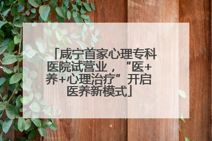 咸宁首家心理专科医院试营业，“医+养+心理治疗”开启医养新模式