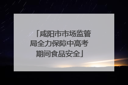 咸阳市市场监管局全力保障中高考期间食品安全