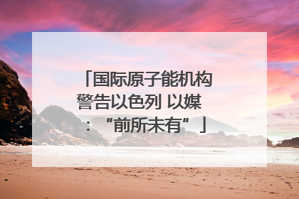 国际原子能机构警告以色列 以媒：“前所未有”