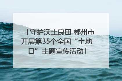 守护沃土良田 郴州市开展第35个全国“土地日”主题宣传活动