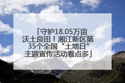 守护18.05万亩沃土良田！湘江新区第35个全国“土地日”主题宣传活动看点多