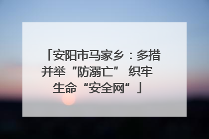 安阳市马家乡：多措并举“防溺亡” 织牢生命“安全网”