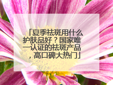 夏季祛斑用什么护肤品好？国家唯一认证的祛斑产品，高口碑大热门