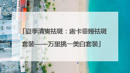 夏季清爽祛斑：露卡菲娅祛斑套装——万里挑一美白套装