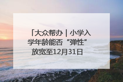 大众帮办｜小学入学年龄能否“弹性”放宽至12月31日？有地方已在探索