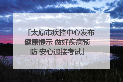 太原市疾控中心发布健康提示 做好疾病预防 安心迎接考试