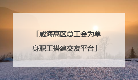 威海高区总工会为单身职工搭建交友平台