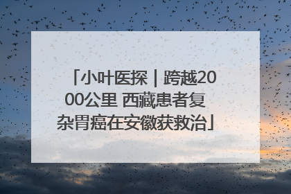 小叶医探｜跨越2000公里 西藏患者复杂胃癌在安徽获救治