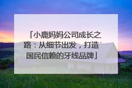 小鹿妈妈公司成长之路：从细节出发，打造国民信赖的牙线品牌