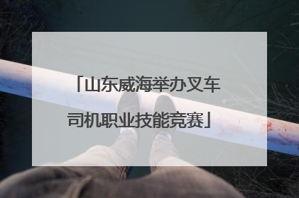 山东威海举办叉车司机职业技能竞赛
