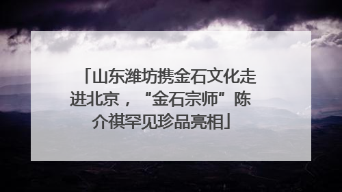 山东潍坊携金石文化走进北京，“金石宗师”陈介祺罕见珍品亮相