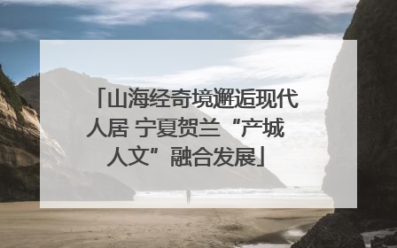 山海经奇境邂逅现代人居 宁夏贺兰“产城人文”融合发展