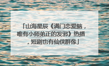 山海星辰《满门恋爱脑，唯有小师弟正的发邪》热播，短剧也有仙侠群像