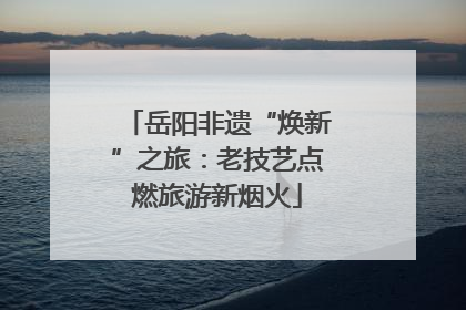 岳阳非遗“焕新”之旅：老技艺点燃旅游新烟火