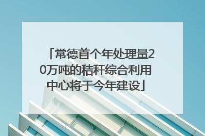 常德首个年处理量20万吨的秸秆综合利用中心将于今年建设