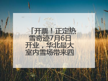 开票！正定热雪奇迹7月6日开业，华北最大室内雪场带来四季滑雪新体验