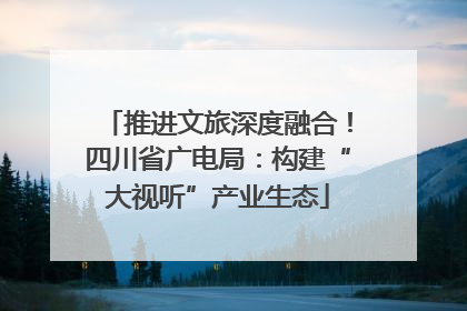 推进文旅深度融合！四川省广电局：构建“大视听”产业生态