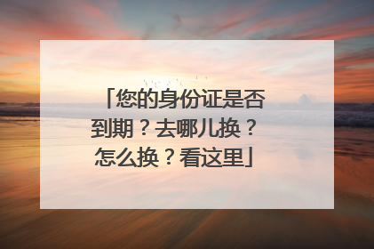 您的身份证是否到期？去哪儿换？怎么换？看这里
