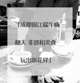 成都锦江端午嗨翻天 非遗和美食玩出新花样