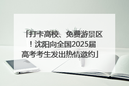 打卡高校、免费游景区！沈阳向全国2025届高考考生发出热情邀约