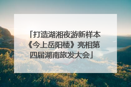 打造湖湘夜游新样本《今上岳阳楼》亮相第四届湖南旅发大会