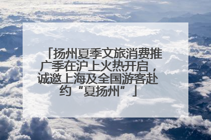 扬州夏季文旅消费推广季在沪上火热开启，诚邀上海及全国游客赴约“夏扬州”