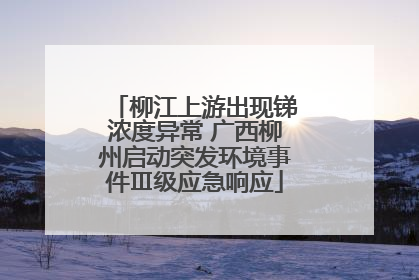 柳江上游出现锑浓度异常 广西柳州启动突发环境事件Ⅲ级应急响应