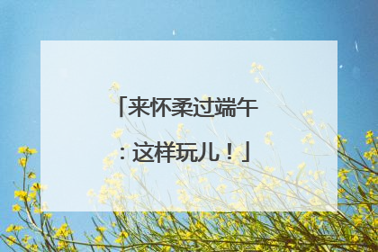 来怀柔过端午：这样玩儿！