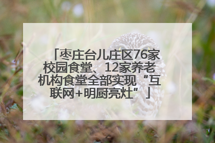 枣庄台儿庄区76家校园食堂、12家养老机构食堂全部实现“互联网+明厨亮灶”