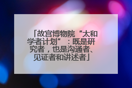 故宫博物院“太和学者计划”：既是研究者，也是沟通者、见证者和讲述者