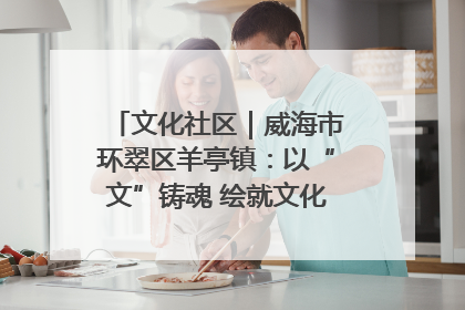 文化社区｜威海市环翠区羊亭镇：以“文”铸魂 绘就文化社区新画卷