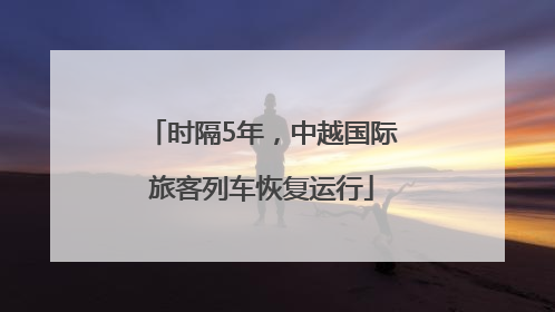 时隔5年，中越国际旅客列车恢复运行