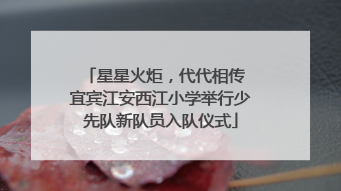 星星火炬，代代相传 宜宾江安西江小学举行少先队新队员入队仪式