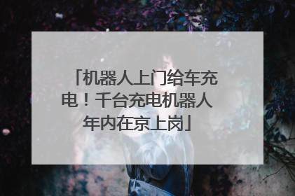 机器人上门给车充电！千台充电机器人年内在京上岗