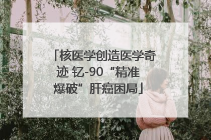 核医学创造医学奇迹 钇-90“精准爆破”肝癌困局