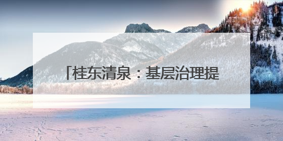 桂东清泉：基层治理提效能 改善民生增福祉