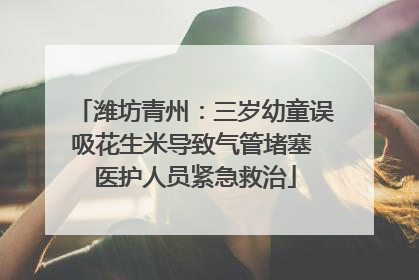 潍坊青州：三岁幼童误吸花生米导致气管堵塞 医护人员紧急救治