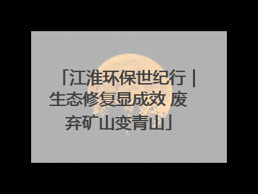 江淮环保世纪行｜生态修复显成效 废弃矿山变青山