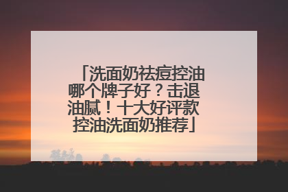 洗面奶祛痘控油哪个牌子好？击退油腻！十大好评款控油洗面奶推荐