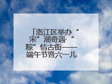 洛江区举办“宋”潮奇遇·“粽”情古街——端午节暨六一儿童节文化活动