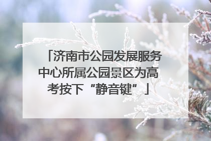 济南市公园发展服务中心所属公园景区为高考按下“静音键”
