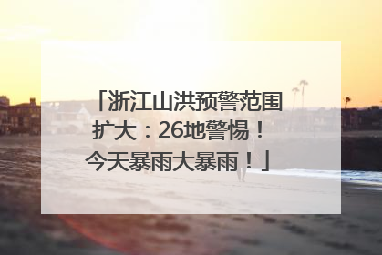 浙江山洪预警范围扩大：26地警惕！今天暴雨大暴雨！