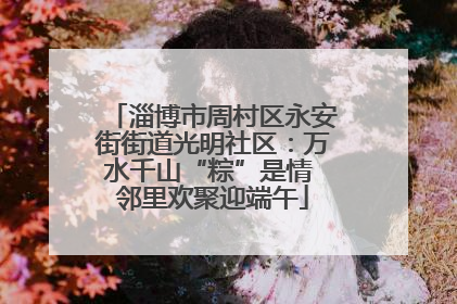 淄博市周村区永安街街道光明社区：万水千山“粽”是情 邻里欢聚迎端午