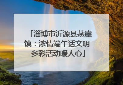 淄博市沂源县燕崖镇：浓情端午话文明 多彩活动暖人心