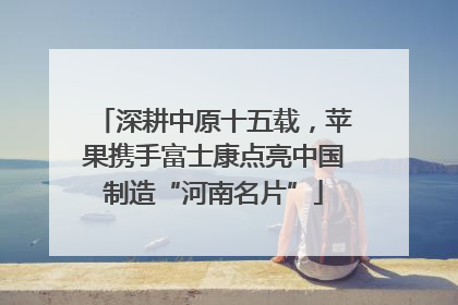 深耕中原十五载，苹果携手富士康点亮中国制造“河南名片”