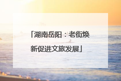 湖南岳阳：老街焕新促进文旅发展