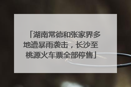 湖南常德和张家界多地遭暴雨袭击，长沙至桃源火车票全部停售