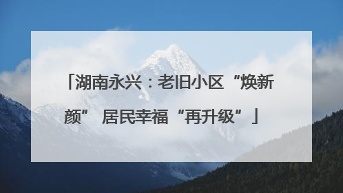 湖南永兴：老旧小区“焕新颜” 居民幸福“再升级”